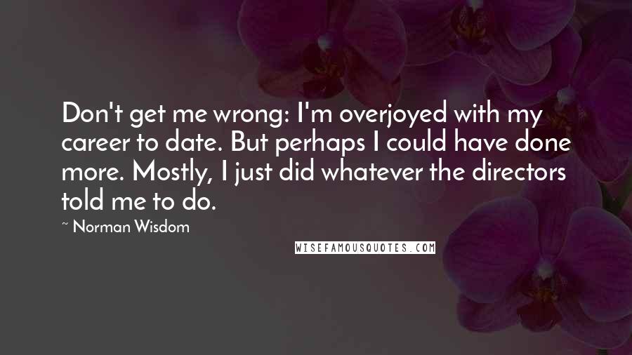Norman Wisdom quotes: Don't get me wrong: I'm overjoyed with my career to date. But perhaps I could have done more. Mostly, I just did whatever the directors told me to do. Norman Wisdom quotes: Don't get me wrong: I'm overjoyed with my career to date. But perhaps I could have done more. Mostly, I just did whatever the directors told me to do.