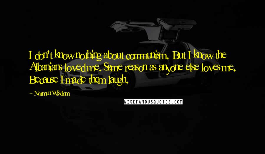 Norman Wisdom quotes: I don't know nothing about communism. But I know the Albanians loved me. Same reason as anyone else loves me. Because I made them laugh.