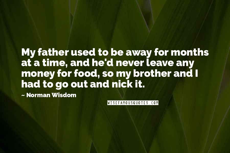 Norman Wisdom quotes: My father used to be away for months at a time, and he'd never leave any money for food, so my brother and I had to go out and nick Norman Wisdom quotes: My father used to be away for months at a time, and he'd never leave any money for food, so my brother and I had to go out and nick