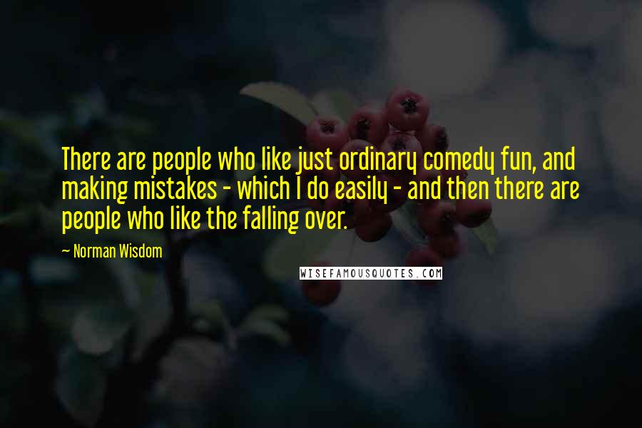 Norman Wisdom quotes: There are people who like just ordinary comedy fun, and making mistakes - which I do easily - and then there are people who like the falling over.