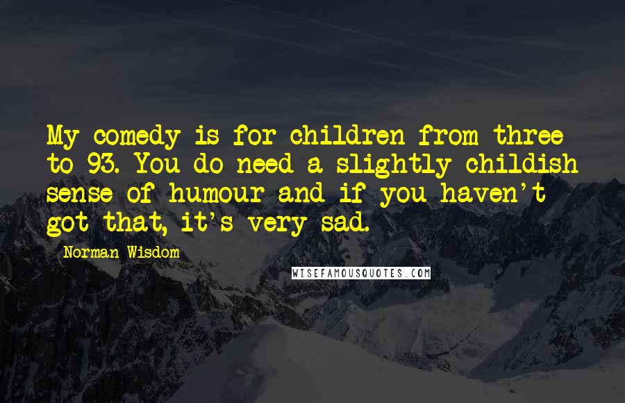 Norman Wisdom quotes: My comedy is for children from three to 93. You do need a slightly childish sense of humour and if you haven't got that, it's very sad. Norman Wisdom quotes: My comedy is for children from three to 93. You do need a slightly childish sense of humour and if you haven't got that, it's very sad.