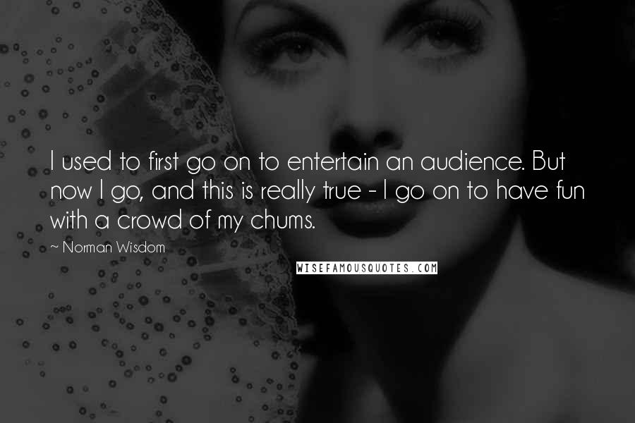 Norman Wisdom quotes: I used to first go on to entertain an audience. But now I go, and this is really true - I go on to have fun with a crowd of Norman Wisdom quotes: I used to first go on to entertain an audience. But now I go, and this is really true - I go on to have fun with a crowd of