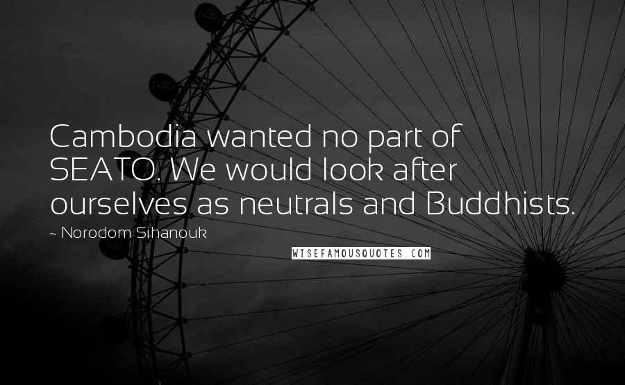 Norodom Sihanouk quotes: Cambodia wanted no part of SEATO. We would look after ourselves as neutrals and Buddhists.