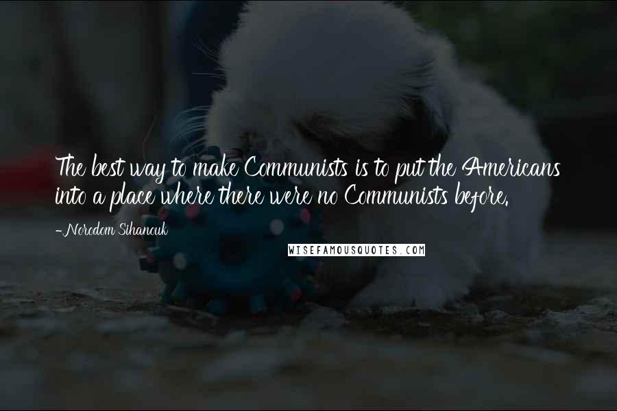 Norodom Sihanouk quotes: The best way to make Communists is to put the Americans into a place where there were no Communists before.
