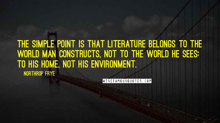 Northrop Frye quotes: The simple point is that literature belongs to the world man constructs, not to the world he sees; to his home, not his environment. Northrop Frye quotes: The simple point is that literature belongs to the world man constructs, not to the world he sees; to his home, not his environment.