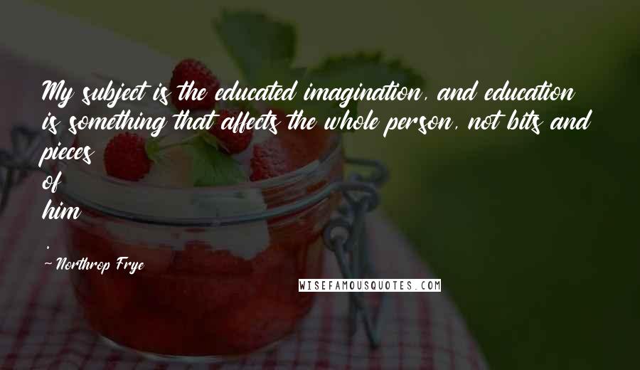 Northrop Frye quotes: My subject is the educated imagination, and education is something that affects the whole person, not bits and pieces of him .