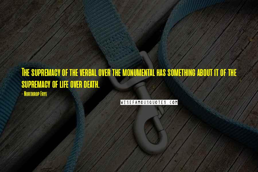 Northrop Frye quotes: The supremacy of the verbal over the monumental has something about it of the supremacy of life over death.