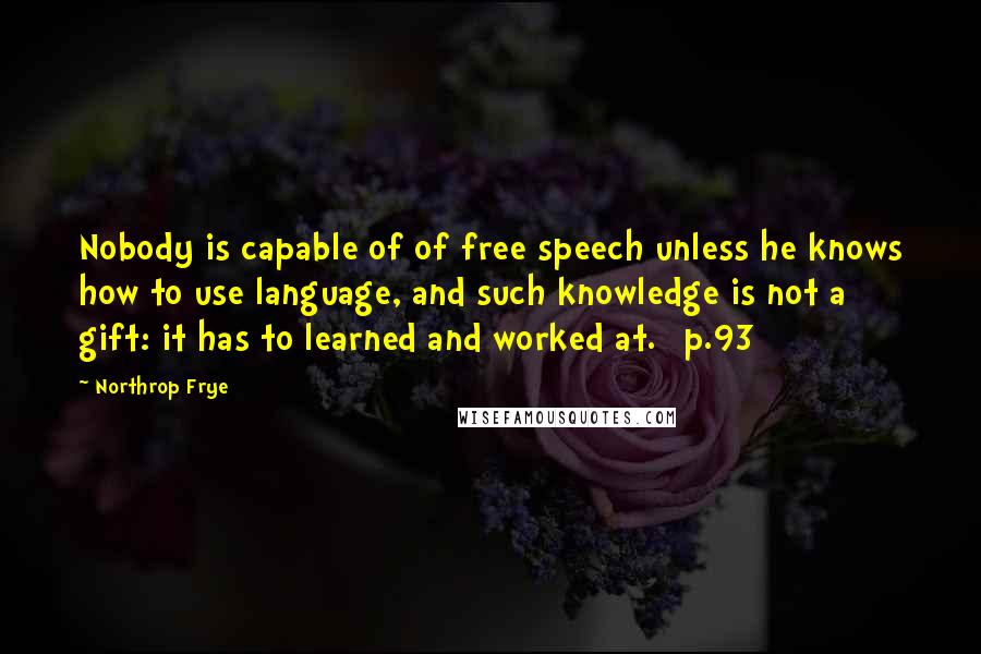 Northrop Frye quotes: Nobody is capable of of free speech unless he knows how to use language, and such knowledge is not a gift: it has to learned and worked at. [p.93]