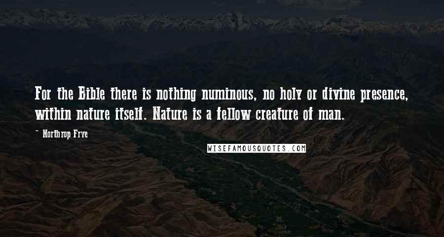 Northrop Frye quotes: For the Bible there is nothing numinous, no holy or divine presence, within nature itself. Nature is a fellow creature of man. Northrop Frye quotes: For the Bible there is nothing numinous, no holy or divine presence, within nature itself. Nature is a fellow creature of man.