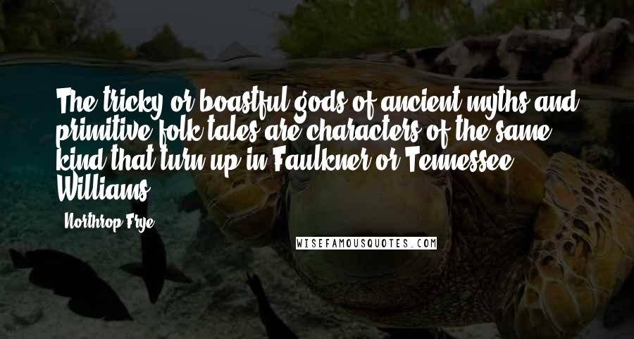 Northrop Frye quotes: The tricky or boastful gods of ancient myths and primitive folk tales are characters of the same kind that turn up in Faulkner or Tennessee Williams.