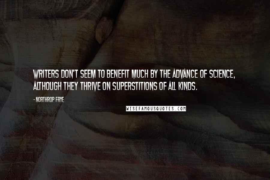 Northrop Frye quotes: Writers don't seem to benefit much by the advance of science, although they thrive on superstitions of all kinds. Northrop Frye quotes: Writers don't seem to benefit much by the advance of science, although they thrive on superstitions of all kinds.