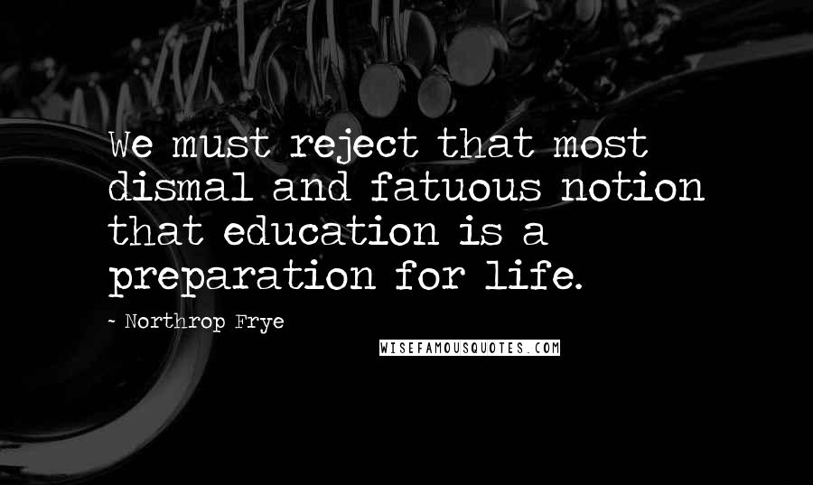 Northrop Frye quotes: We must reject that most dismal and fatuous notion that education is a preparation for life.