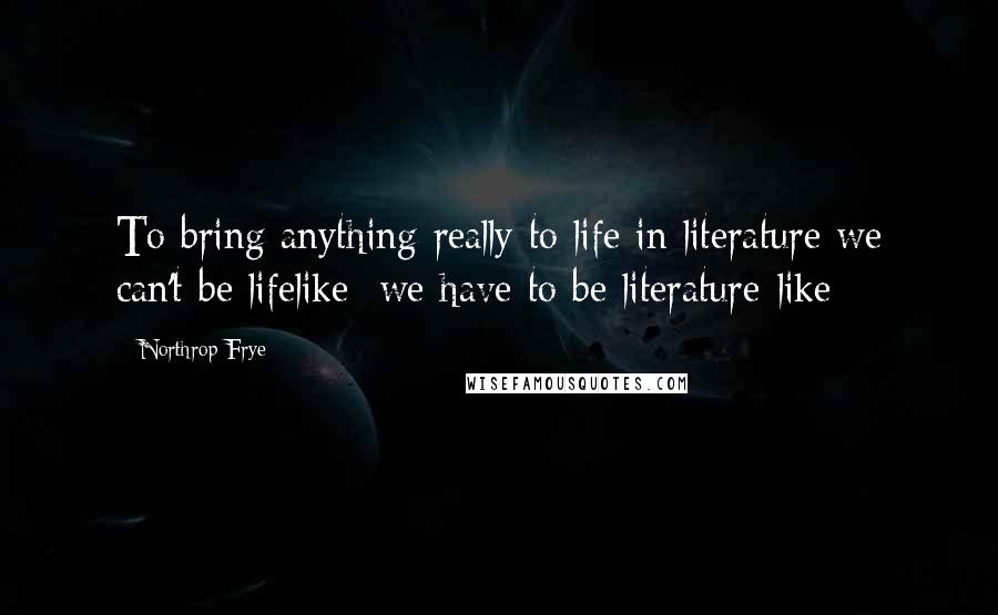 Northrop Frye quotes: To bring anything really to life in literature we can't be lifelike: we have to be literature-like