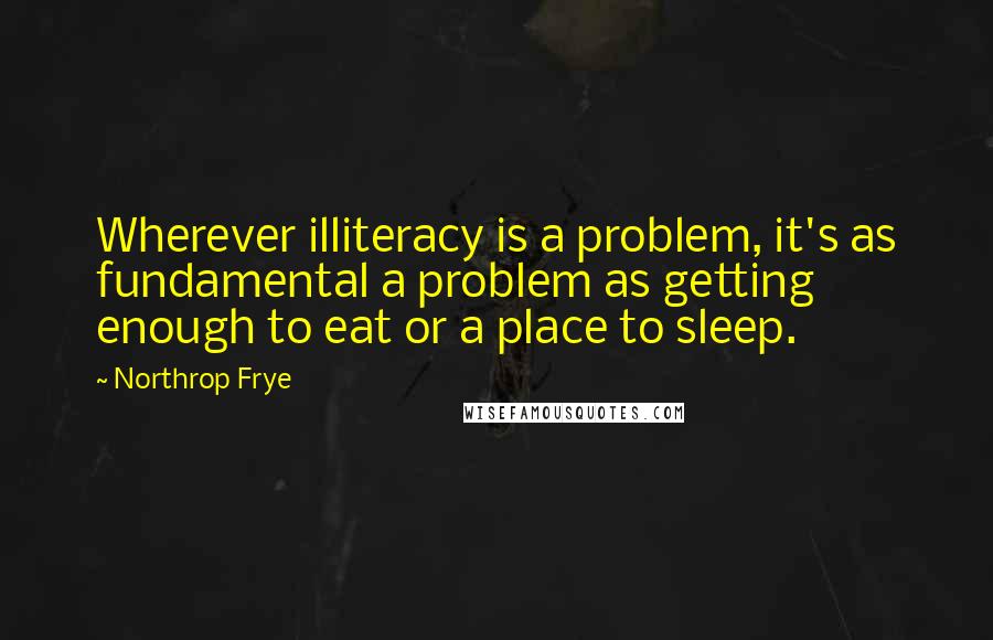 Northrop Frye quotes: Wherever illiteracy is a problem, it's as fundamental a problem as getting enough to eat or a place to sleep.