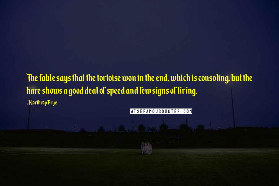 Northrop Frye quotes: The fable says that the tortoise won in the end, which is consoling, but the hare shows a good deal of speed and few signs of tiring. Northrop Frye quotes: The fable says that the tortoise won in the end, which is consoling, but the hare shows a good deal of speed and few signs of tiring.