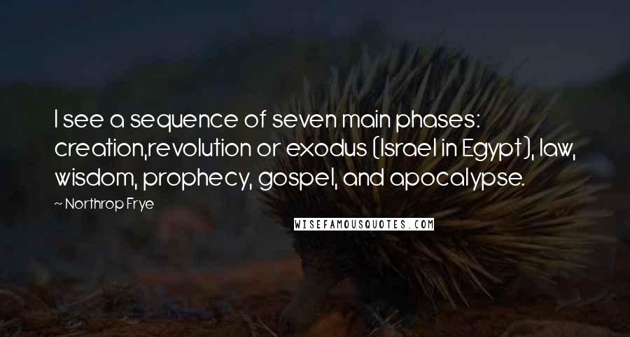 Northrop Frye quotes: I see a sequence of seven main phases: creation,revolution or exodus (Israel in Egypt), law, wisdom, prophecy, gospel, and apocalypse. Northrop Frye quotes: I see a sequence of seven main phases: creation,revolution or exodus (Israel in Egypt), law, wisdom, prophecy, gospel, and apocalypse.