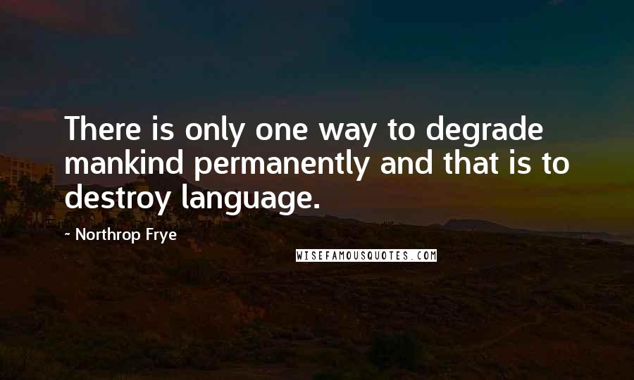 Northrop Frye quotes: There is only one way to degrade mankind permanently and that is to destroy language.