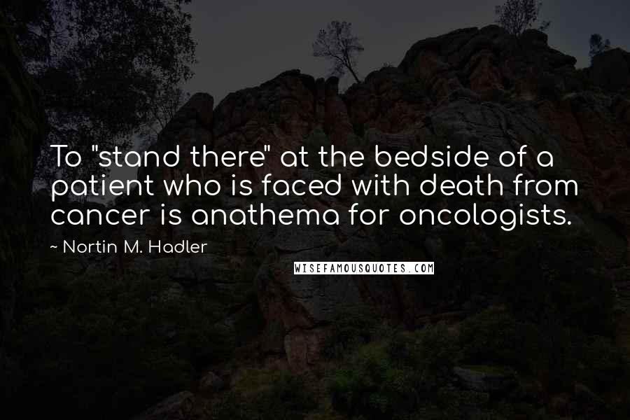 Nortin M. Hadler quotes: To "stand there" at the bedside of a patient who is faced with death from cancer is anathema for oncologists.