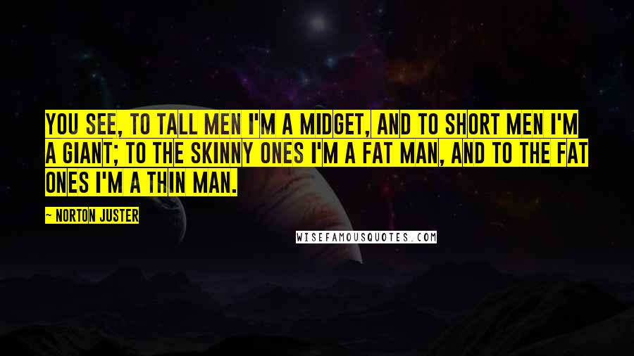 Norton Juster quotes: You see, to tall men I'm a midget, and to short men I'm a giant; to the skinny ones I'm a fat man, and to the fat ones I'm a
