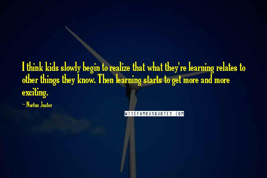 Norton Juster quotes: I think kids slowly begin to realize that what they're learning relates to other things they know. Then learning starts to get more and more exciting.