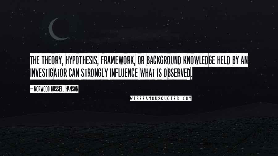 Norwood Russell Hanson quotes: The theory, hypothesis, framework, or background knowledge held by an investigator can strongly influence what is observed.