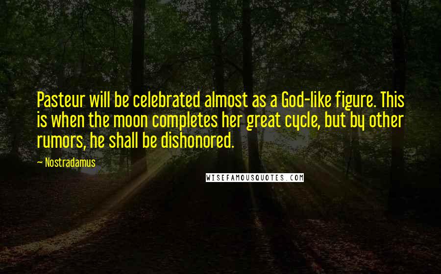 Nostradamus quotes: Pasteur will be celebrated almost as a God-like figure. This is when the moon completes her great cycle, but by other rumors, he shall be dishonored. Nostradamus quotes: Pasteur will be celebrated almost as a God-like figure. This is when the moon completes her great cycle, but by other rumors, he shall be dishonored.