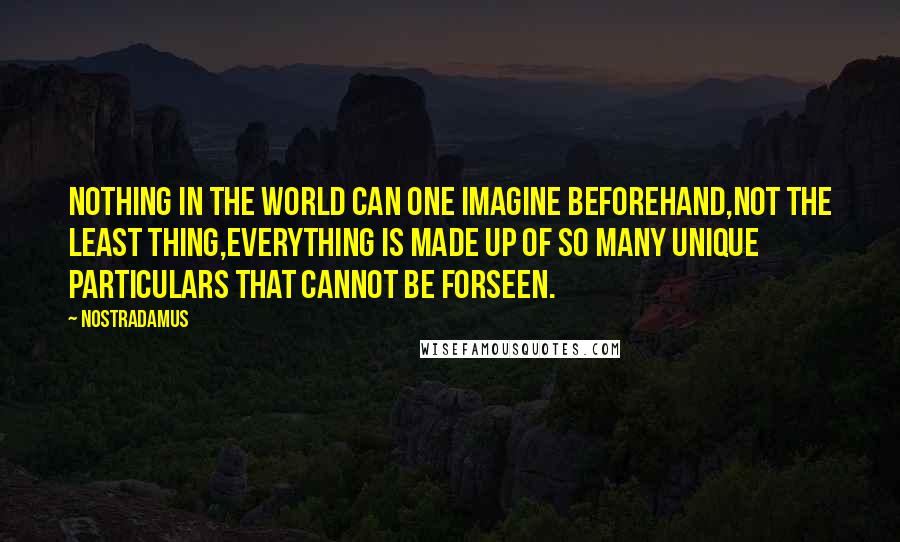 Nostradamus quotes: Nothing in the world can one imagine beforehand,not the least thing,everything is made up of so many unique particulars that cannot be forseen. Nostradamus quotes: Nothing in the world can one imagine beforehand,not the least thing,everything is made up of so many unique particulars that cannot be forseen.