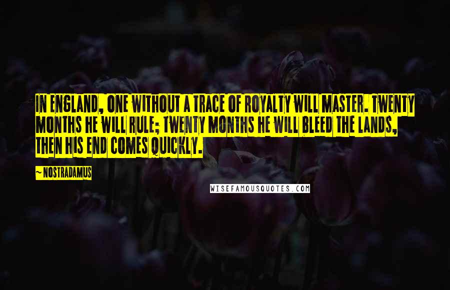 Nostradamus quotes: In England, one without a trace of Royalty will master. Twenty months he will rule; twenty months he will bleed the lands, then his end comes quickly. Nostradamus quotes: In England, one without a trace of Royalty will master. Twenty months he will rule; twenty months he will bleed the lands, then his end comes quickly.