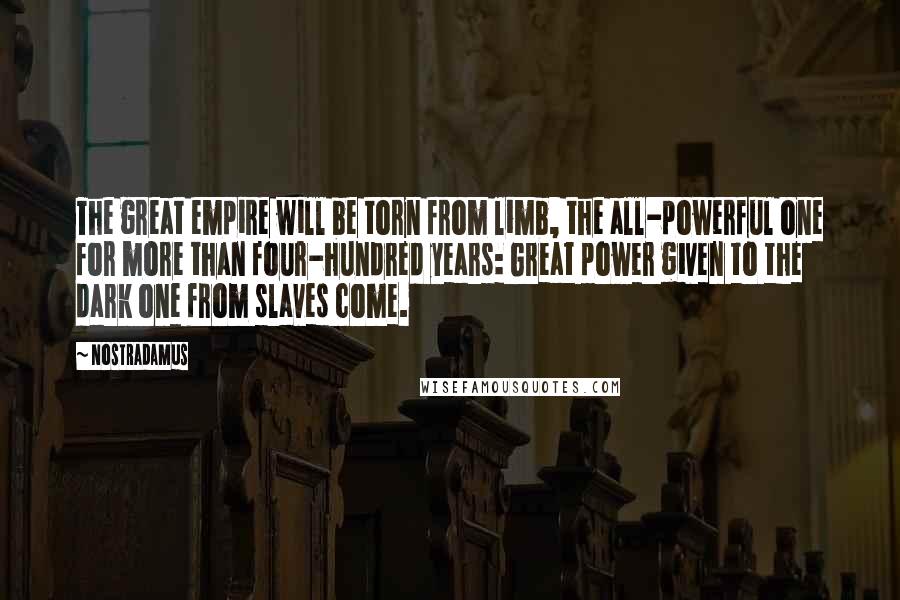 Nostradamus quotes: The great empire will be torn from limb, the all-powerful one for more than four-hundred years: Great power given to the dark one from slaves come. Nostradamus quotes: The great empire will be torn from limb, the all-powerful one for more than four-hundred years: Great power given to the dark one from slaves come.