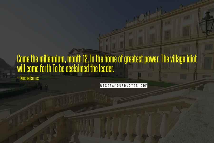 Nostradamus quotes: Come the millennium, month 12, In the home of greatest power, The village idiot will come forth To be acclaimed the leader. Nostradamus quotes: Come the millennium, month 12, In the home of greatest power, The village idiot will come forth To be acclaimed the leader.