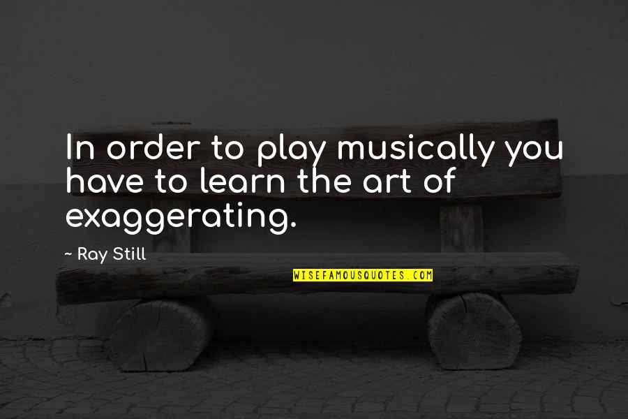 Not Exaggerating Quotes By Ray Still: In order to play musically you have to