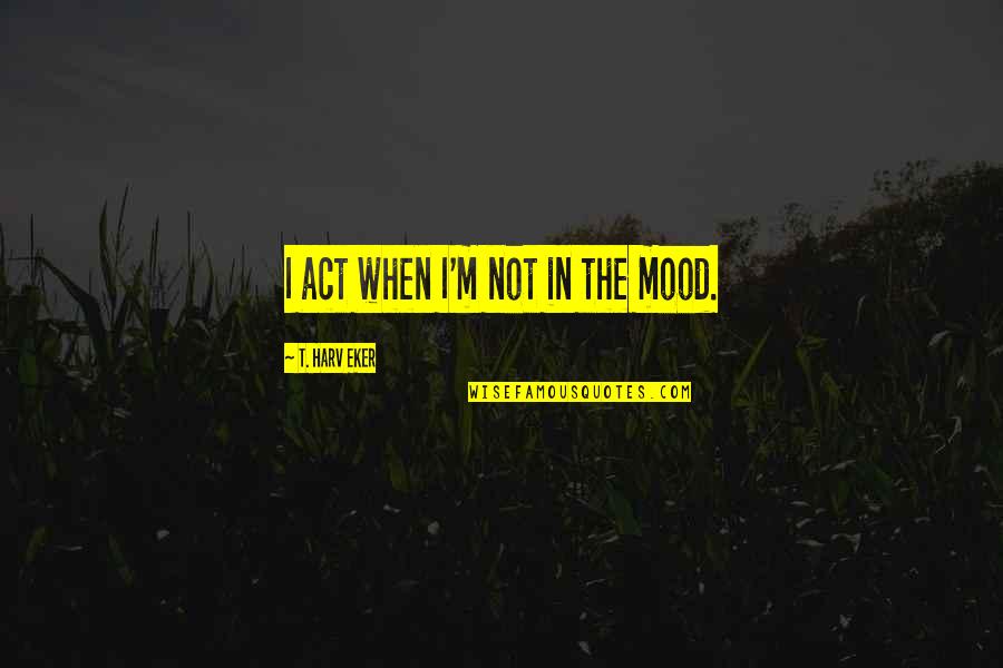 Not In Mood Quotes By T. Harv Eker: I act when I'm not in the mood.
