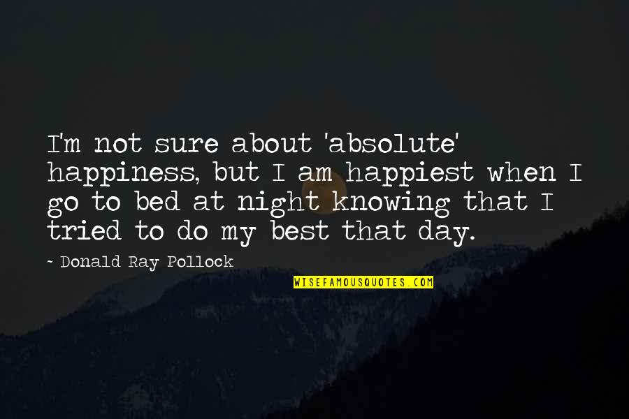 Not My Day Quotes By Donald Ray Pollock: I'm not sure about 'absolute' happiness, but I