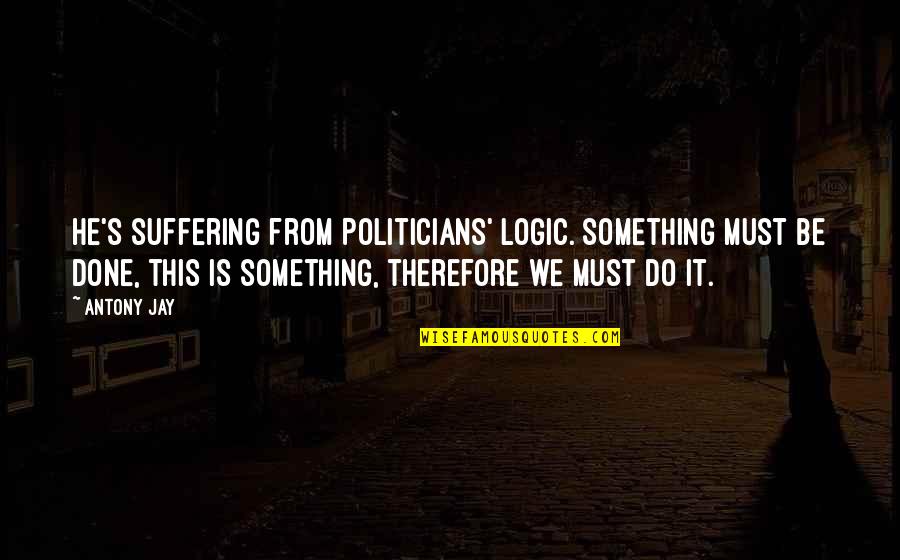 Not Saying Stupid Things Quotes By Antony Jay: He's suffering from Politicians' Logic. Something must be