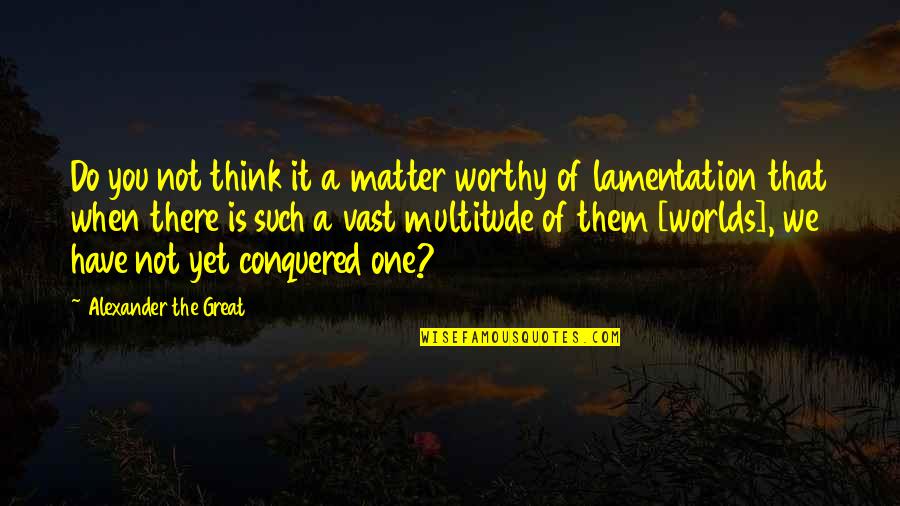 Not Worthy Of You Quotes By Alexander The Great: Do you not think it a matter worthy Not Worthy Of You Quotes By Alexander The Great: Do you not think it a matter worthy