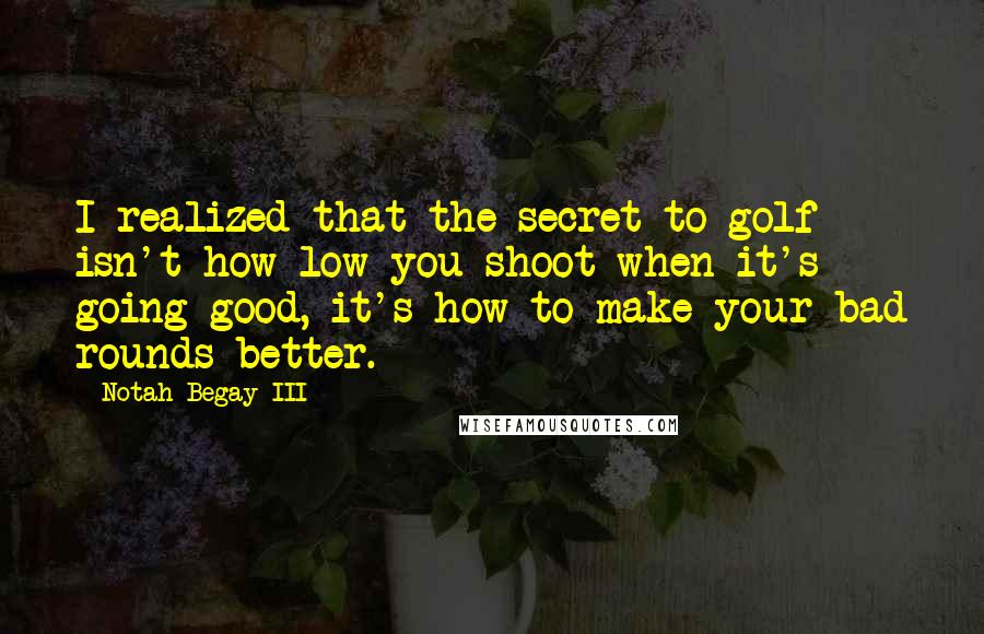 Notah Begay III quotes: I realized that the secret to golf isn't how low you shoot when it's going good, it's how to make your bad rounds better. Notah Begay III quotes: I realized that the secret to golf isn't how low you shoot when it's going good, it's how to make your bad rounds better.
