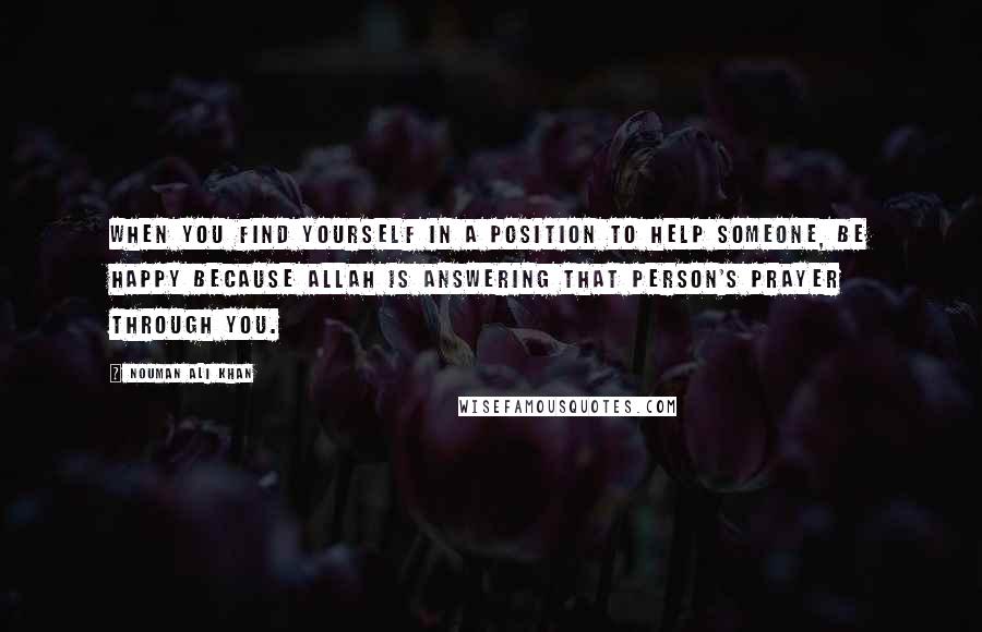 Nouman Ali Khan quotes: When you find yourself in a position to help someone, be happy because Allah is answering that person's prayer through you.