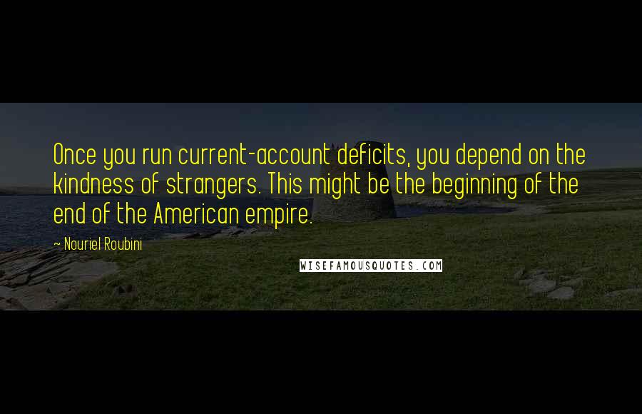 Nouriel Roubini quotes: Once you run current-account deficits, you depend on the kindness of strangers. This might be the beginning of the end of the American empire.