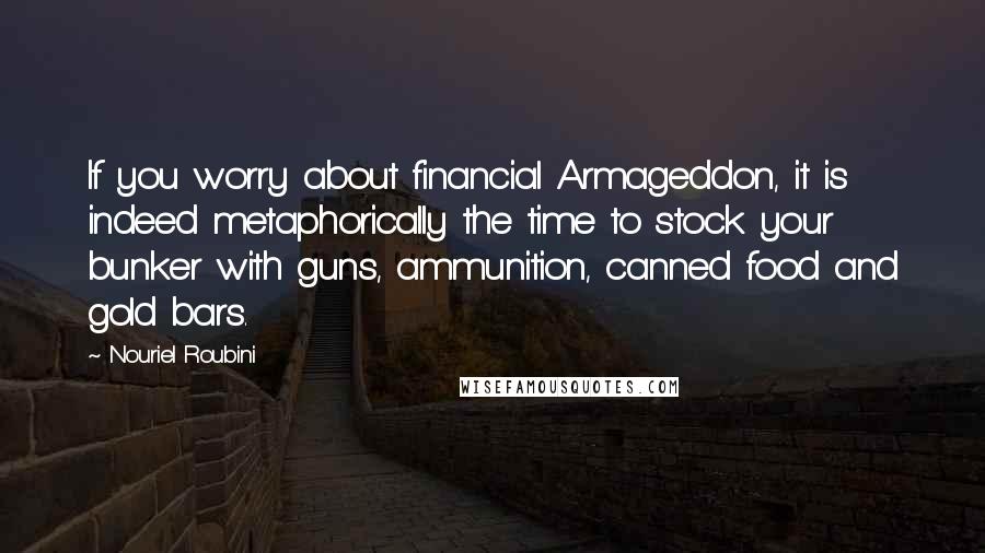 Nouriel Roubini quotes: If you worry about financial Armageddon, it is indeed metaphorically the time to stock your bunker with guns, ammunition, canned food and gold bars.