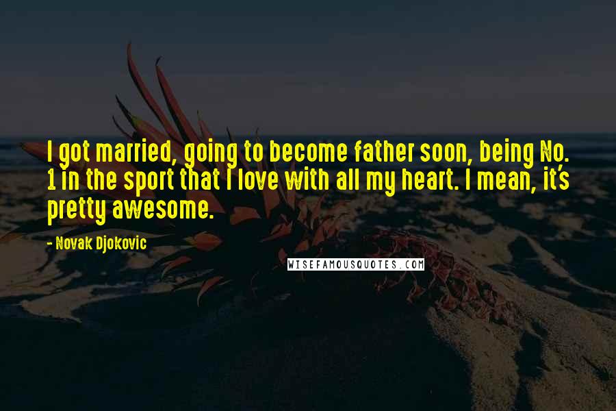 Novak Djokovic quotes: I got married, going to become father soon, being No. 1 in the sport that I love with all my heart. I mean, it's pretty awesome. Novak Djokovic quotes: I got married, going to become father soon, being No. 1 in the sport that I love with all my heart. I mean, it's pretty awesome.