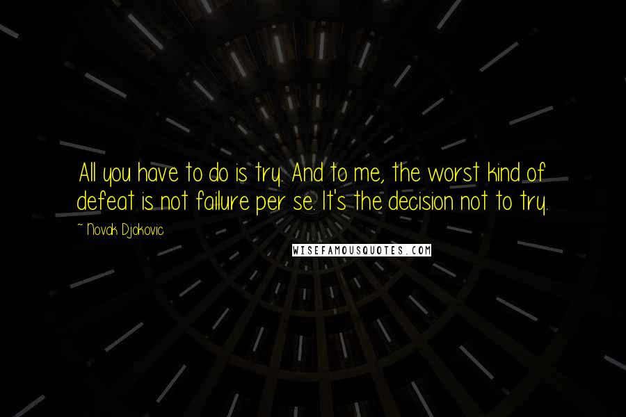 Novak Djokovic quotes: All you have to do is try. And to me, the worst kind of defeat is not failure per se. It's the decision not to try.