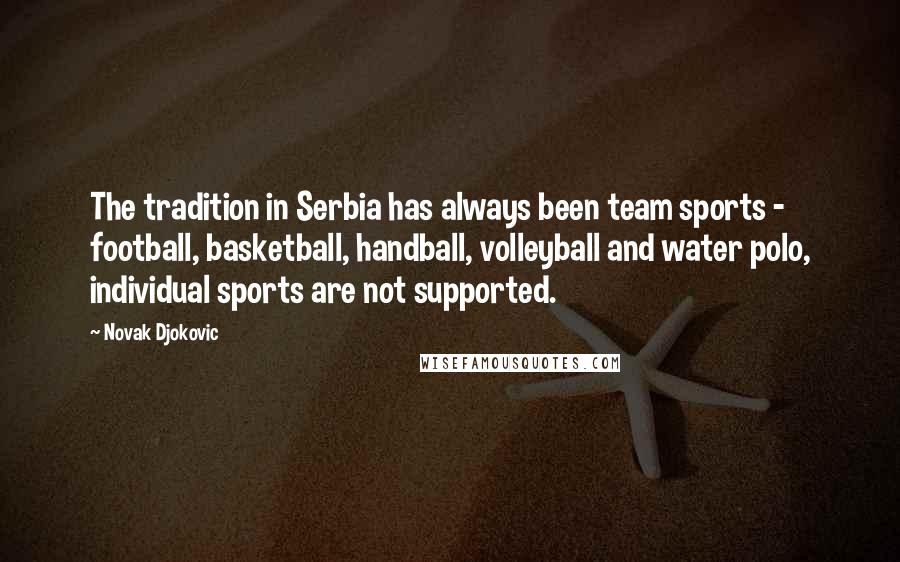 Novak Djokovic quotes: The tradition in Serbia has always been team sports - football, basketball, handball, volleyball and water polo, individual sports are not supported. Novak Djokovic quotes: The tradition in Serbia has always been team sports - football, basketball, handball, volleyball and water polo, individual sports are not supported.