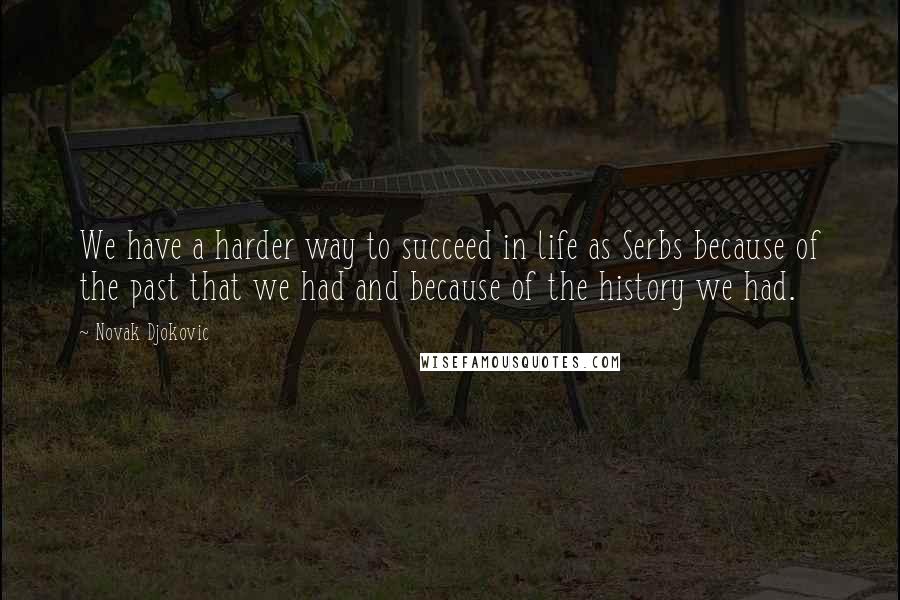Novak Djokovic quotes: We have a harder way to succeed in life as Serbs because of the past that we had and because of the history we had. Novak Djokovic quotes: We have a harder way to succeed in life as Serbs because of the past that we had and because of the history we had.