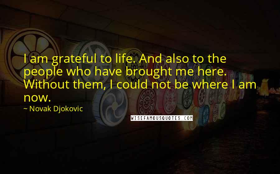 Novak Djokovic quotes: I am grateful to life. And also to the people who have brought me here. Without them, I could not be where I am now. Novak Djokovic quotes: I am grateful to life. And also to the people who have brought me here. Without them, I could not be where I am now.