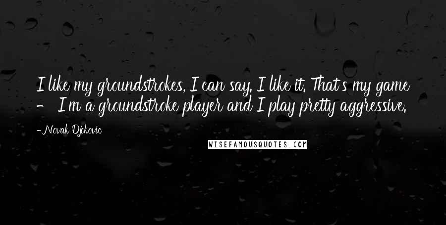 Novak Djokovic quotes: I like my groundstrokes, I can say. I like it. That's my game - I'm a groundstroke player and I play pretty aggressive.