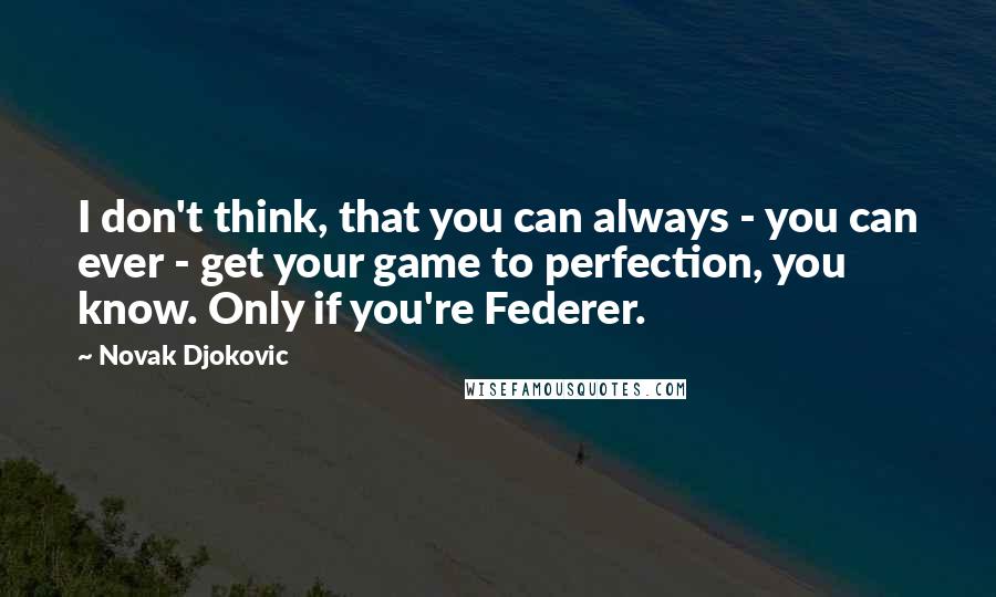 Novak Djokovic quotes: I don't think, that you can always - you can ever - get your game to perfection, you know. Only if you're Federer.