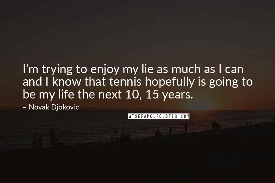 Novak Djokovic quotes: I'm trying to enjoy my lie as much as I can and I know that tennis hopefully is going to be my life the next 10, 15 years. Novak Djokovic quotes: I'm trying to enjoy my lie as much as I can and I know that tennis hopefully is going to be my life the next 10, 15 years.
