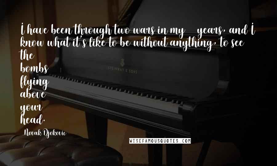 Novak Djokovic quotes: I have been through two wars in my 24 years, and I know what it's like to be without anything, to see the bombs flying above your head. Novak Djokovic quotes: I have been through two wars in my 24 years, and I know what it's like to be without anything, to see the bombs flying above your head.