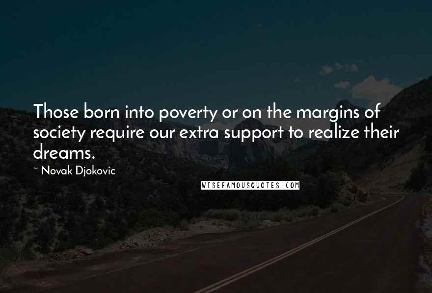 Novak Djokovic quotes: Those born into poverty or on the margins of society require our extra support to realize their dreams. Novak Djokovic quotes: Those born into poverty or on the margins of society require our extra support to realize their dreams.