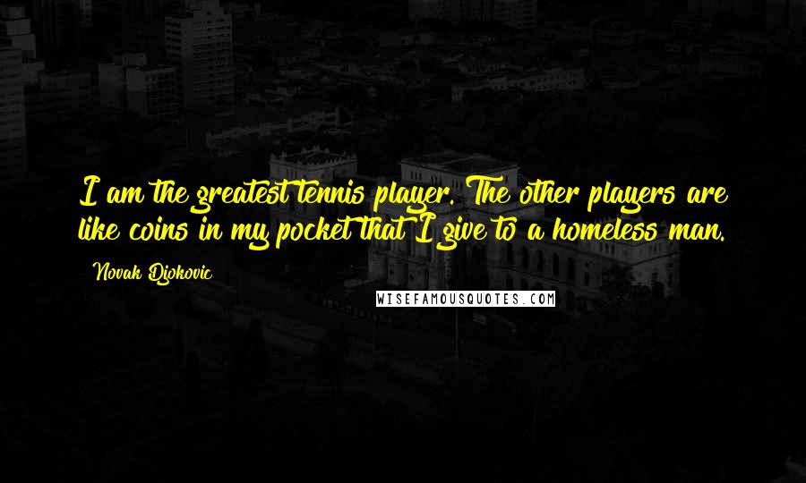 Novak Djokovic quotes: I am the greatest tennis player. The other players are like coins in my pocket that I give to a homeless man. Novak Djokovic quotes: I am the greatest tennis player. The other players are like coins in my pocket that I give to a homeless man.